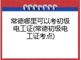 常德哪里可以考初级电工证(常德初级电工证考点)