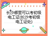 长沙哪里可以考初级电工证(长沙考初级电工证处)
