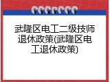 武隆区电工二级技师退休政策(武隆区电工退休政策)