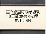 嘉兴哪里可以考初级电工证(嘉兴考初级电工证处)
