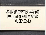 扬州哪里可以考初级电工证(扬州考初级电工证处)