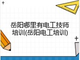 岳阳哪里有电工技师培训(岳阳电工培训)