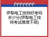 伊犁电工技师好考吗多少分(伊犁电工技师考试难度不高)