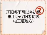 辽阳哪里可以考初级电工证(辽阳考初级电工证地方)
