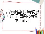 吕梁哪里可以考初级电工证(吕梁考初级电工证处)