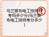 乌兰察布电工技师好考吗多少分(乌兰察布电工技师考分多少)