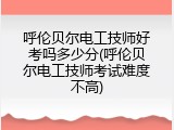 呼伦贝尔电工技师好考吗多少分(呼伦贝尔电工技师考试难度不高)