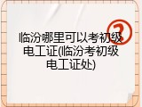 临汾哪里可以考初级电工证(临汾考初级电工证处)