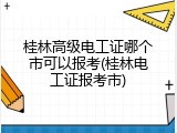 桂林高级电工证哪个市可以报考(桂林电工证报考市)