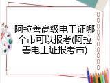 阿拉善高级电工证哪个市可以报考(阿拉善电工证报考市)