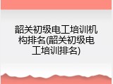 韶关初级电工培训机构排名(韶关初级电工培训排名)