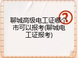 聊城高级电工证哪个市可以报考(聊城电工证报考)