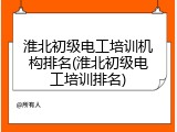 淮北初级电工培训机构排名(淮北初级电工培训排名)