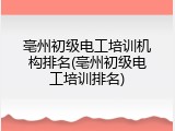 亳州初级电工培训机构排名(亳州初级电工培训排名)