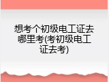 想考个初级电工证去哪里考(考初级电工证去考)