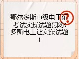 鄂尔多斯中级电工证考试实操试题(鄂尔多斯电工证实操试题)