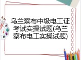 乌兰察布中级电工证考试实操试题(乌兰察布电工实操试题)