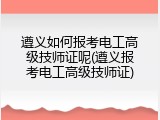 遵义如何报考电工高级技师证呢(遵义报考电工高级技师证)