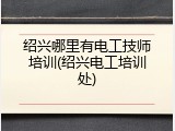 绍兴哪里有电工技师培训(绍兴电工培训处)