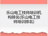 乐山电工技师培训机构排名(乐山电工技师培训排名)