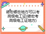 德宏哪些地方可以考高级电工证(德宏考高级电工证地方)