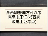 湘西哪些地方可以考高级电工证(湘西高级电工证考点)