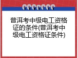 普洱考中级电工资格证的条件(普洱考中级电工资格证条件)