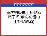 重庆初级电工补贴取消了吗(重庆初级电工补贴取消)
