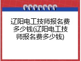 辽阳电工技师报名费多少钱(辽阳电工技师报名费多少钱)