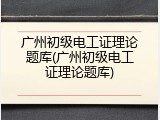 广州初级电工证理论题库(广州初级电工证理论题库)