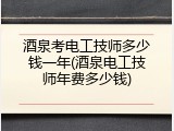 酒泉考电工技师多少钱一年(酒泉电工技师年费多少钱)