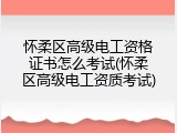 怀柔区高级电工资格证书怎么考试(怀柔区高级电工资质考试)