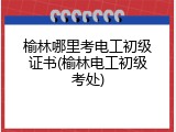 榆林哪里考电工初级证书(榆林电工初级考处)