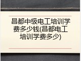 昌都中级电工培训学费多少钱(昌都电工培训学费多少)