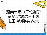 渭南中级电工培训学费多少钱(渭南中级电工培训学费多少)