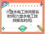 六盘水电工技师报名时间(六盘水电工技师报名时间)