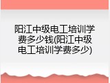 阳江中级电工培训学费多少钱(阳江中级电工培训学费多少)