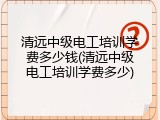 清远中级电工培训学费多少钱(清远中级电工培训学费多少)