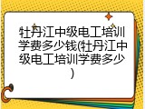 牡丹江中级电工培训学费多少钱(牡丹江中级电工培训学费多少)