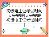 初级电工证考试时间大兴安岭(大兴安岭初级电工证考试时间)