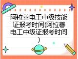 阿拉善电工中级技能证报考时间(阿拉善电工中级证报考时间)