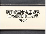 濮阳哪里考电工初级证书(濮阳电工初级考处)