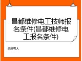 昌都维修电工技师报名条件(昌都维修电工报名条件)