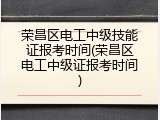 荣昌区电工中级技能证报考时间(荣昌区电工中级证报考时间)