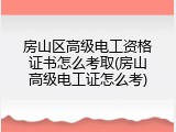 房山区高级电工资格证书怎么考取(房山高级电工证怎么考)