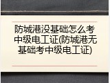 防城港没基础怎么考中级电工证(防城港无基础考中级电工证)