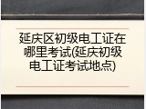 延庆区初级电工证在哪里考试(延庆初级电工证考试地点)