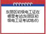 东丽区初级电工证在哪里考试(东丽区初级电工证考试地点)