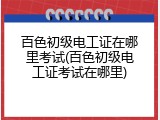 百色初级电工证在哪里考试(百色初级电工证考试在哪里)