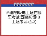 西藏初级电工证在哪里考试(西藏初级电工证考试地点)